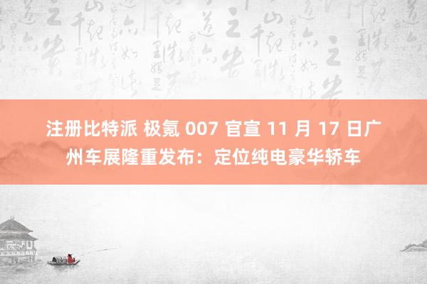注册比特派 极氪 007 官宣 11 月 17 日广州车展隆重发布：定位纯电豪华轿车