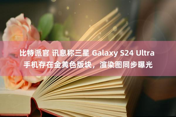 比特派官 讯息称三星 Galaxy S24 Ultra 手机存在金黄色版块，渲染图同步曝光