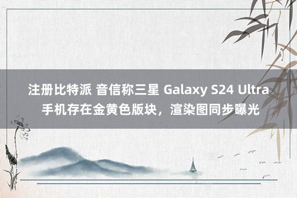 注册比特派 音信称三星 Galaxy S24 Ultra 手机存在金黄色版块，渲染图同步曝光