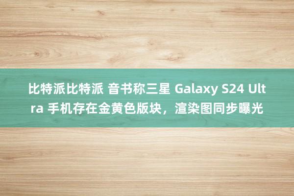 比特派比特派 音书称三星 Galaxy S24 Ultra 手机存在金黄色版块，渲染图同步曝光