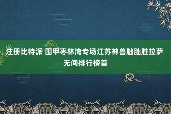注册比特派 围甲枣林湾专场江苏神兽朏朏胜拉萨 无间排行榜首