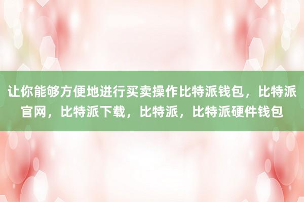 让你能够方便地进行买卖操作比特派钱包，比特派官网，比特派下载，比特派，比特派硬件钱包