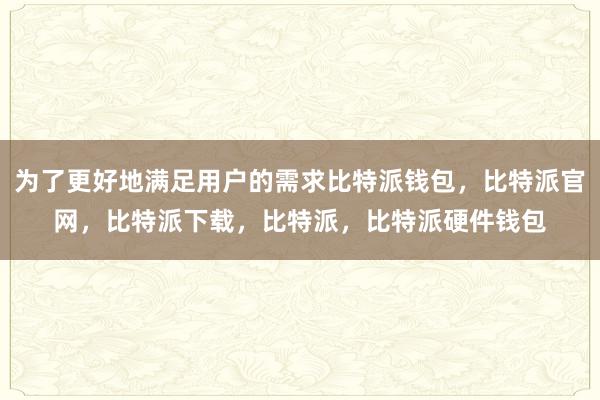 为了更好地满足用户的需求比特派钱包，比特派官网，比特派下载，比特派，比特派硬件钱包