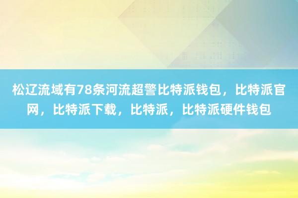 松辽流域有78条河流超警比特派钱包，比特派官网，比特派下载，比特派，比特派硬件钱包