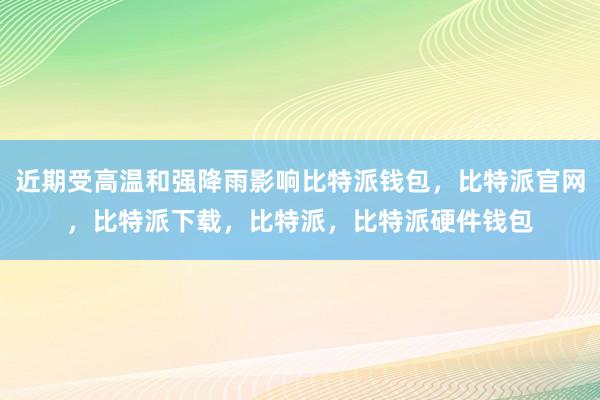 近期受高温和强降雨影响比特派钱包，比特派官网，比特派下载，比特派，比特派硬件钱包