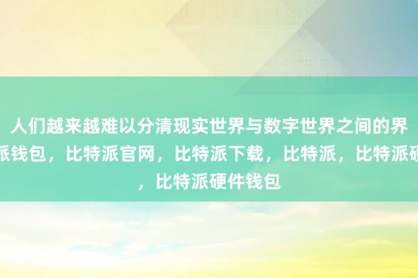 人们越来越难以分清现实世界与数字世界之间的界限比特派钱包，比特派官网，比特派下载，比特派，比特派硬件钱包