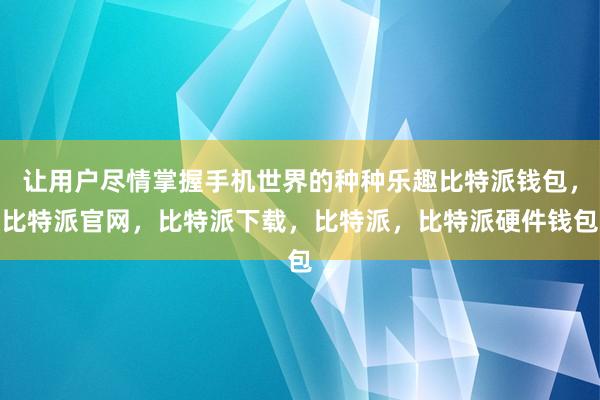 让用户尽情掌握手机世界的种种乐趣比特派钱包，比特派官网，比特派下载，比特派，比特派硬件钱包