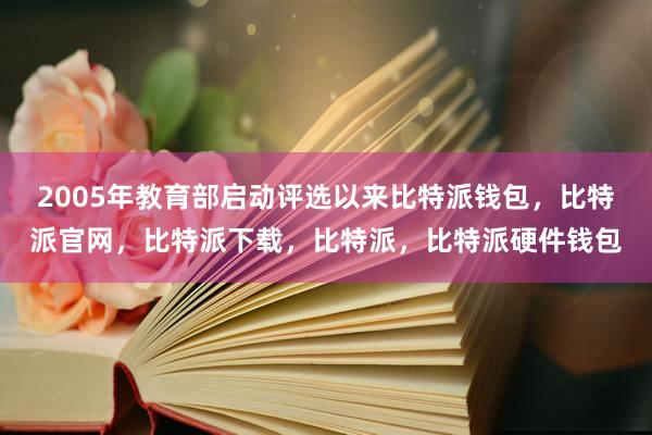 2005年教育部启动评选以来比特派钱包，比特派官网，比特派下载，比特派，比特派硬件钱包