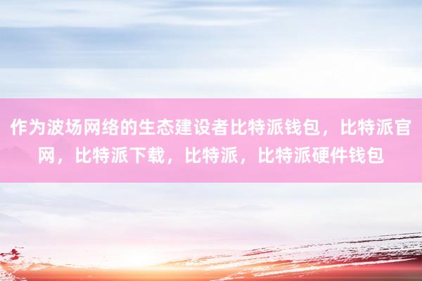 作为波场网络的生态建设者比特派钱包，比特派官网，比特派下载，比特派，比特派硬件钱包