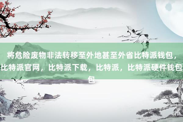 将危险废物非法转移至外地甚至外省比特派钱包，比特派官网，比特派下载，比特派，比特派硬件钱包