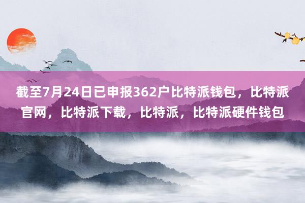 截至7月24日已申报362户比特派钱包，比特派官网，比特派下载，比特派，比特派硬件钱包