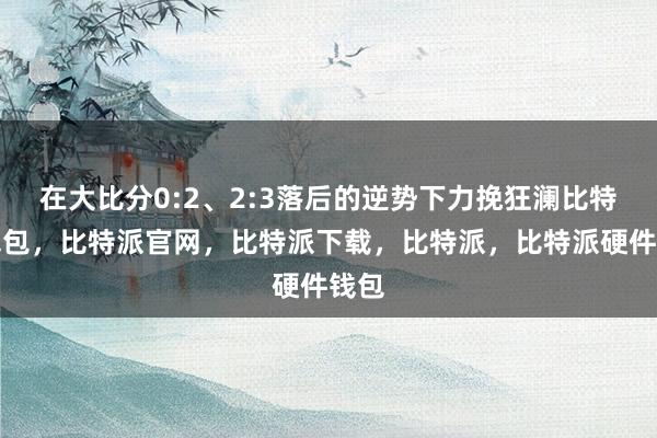 在大比分0:2、2:3落后的逆势下力挽狂澜比特派钱包，比特派官网，比特派下载，比特派，比特派硬件钱包