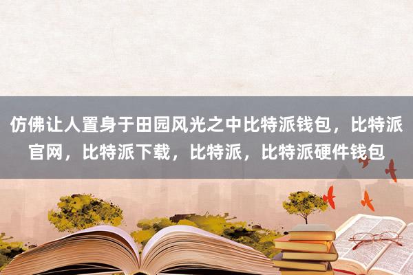 仿佛让人置身于田园风光之中比特派钱包，比特派官网，比特派下载，比特派，比特派硬件钱包