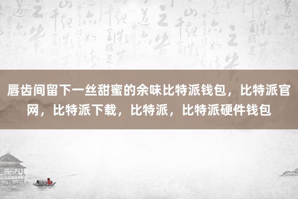 唇齿间留下一丝甜蜜的余味比特派钱包，比特派官网，比特派下载，比特派，比特派硬件钱包